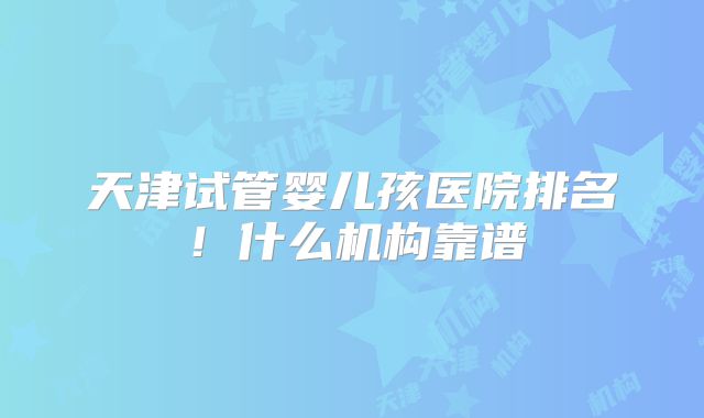 天津试管婴儿孩医院排名!什么机构靠谱