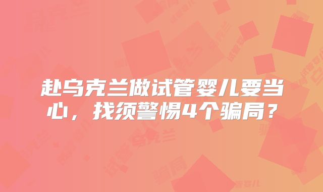 赴乌克兰做试管婴儿要当心,找须警惕4个骗局?