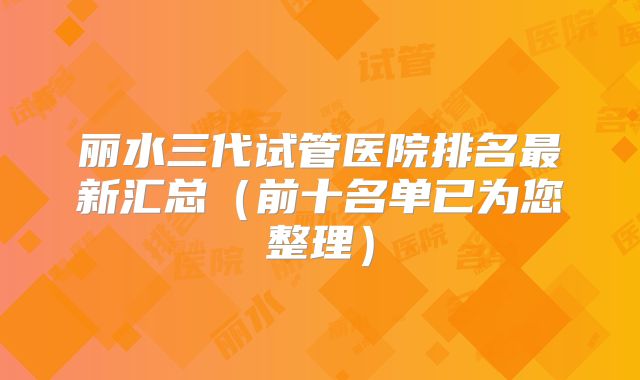 丽水三代试管医院排名最新汇总(前十名单已为您整理)