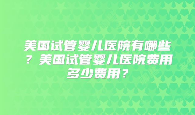 美国试管婴儿医院有哪些？美国试管婴儿医院费用多少费用？