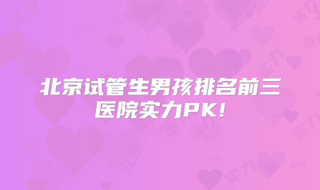 北京试管生男孩排名前三医院实力PK!