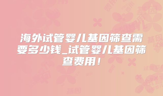 海外试管婴儿基因筛查需要多少钱_试管婴儿基因筛查费用！