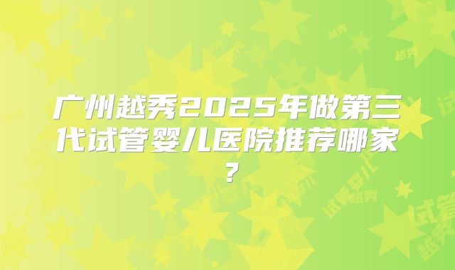 广州越秀2025年做第三代试管婴儿医院推荐哪家？