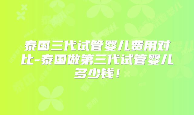 泰国三代试管婴儿费用对比-泰国做第三代试管婴儿多少钱!