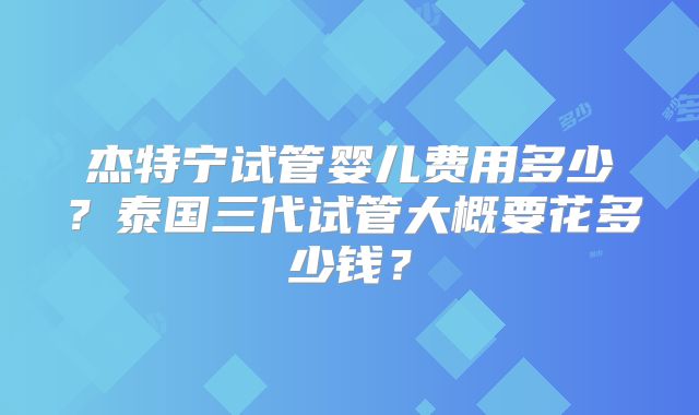 杰特宁试管婴儿费用多少?泰国三代试管大概要花多少钱?