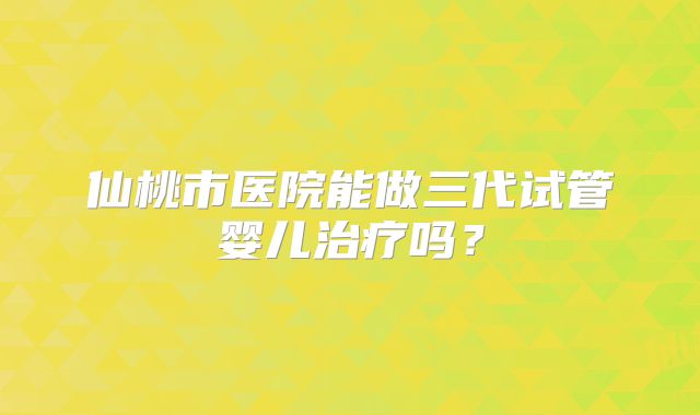 仙桃市医院能做三代试管婴儿治疗吗？