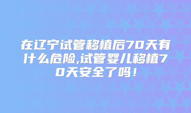 在辽宁试管移植后70天有什么危险,试管婴儿移植70天安全了吗!