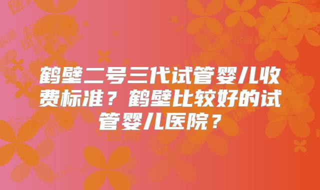 鹤壁二号三代试管婴儿收费标准?鹤壁比较好的试管婴儿医院?