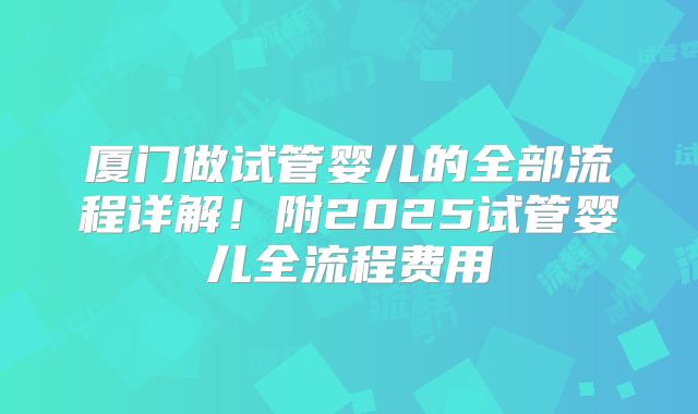 厦门做试管婴儿的全部流程详解！附2025试管婴儿全流程费用
