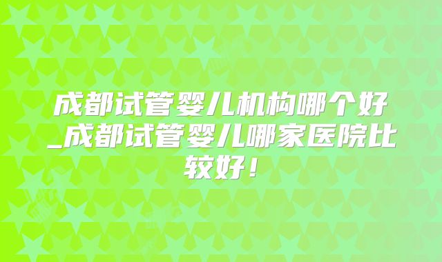 成都试管婴儿机构哪个好_成都试管婴儿哪家医院比较好!
