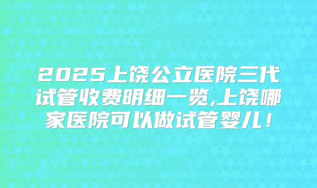 2025上饶公立医院三代试管收费明细一览,上饶哪家医院可以做试管婴儿!