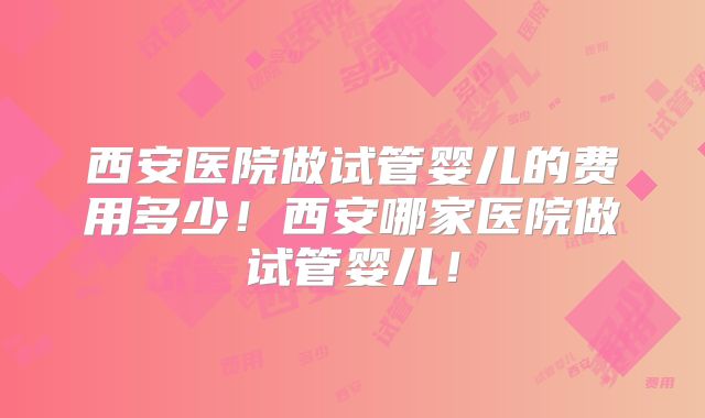 西安医院做试管婴儿的费用多少!西安哪家医院做试管婴儿!