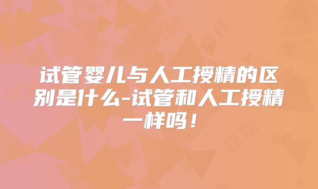 试管婴儿与人工授精的区别是什么-试管和人工授精一样吗！