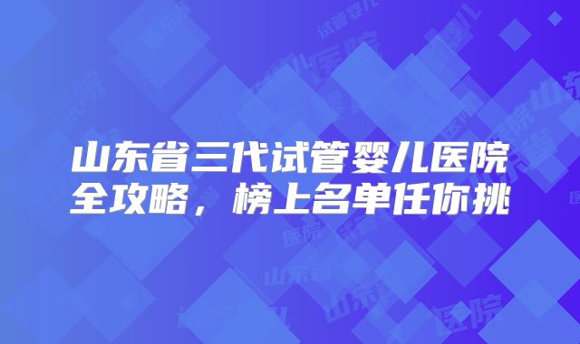 山东省三代试管婴儿医院全攻略，榜上名单任你挑