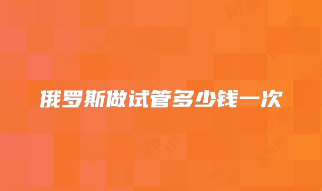 俄罗斯做试管多少钱一次