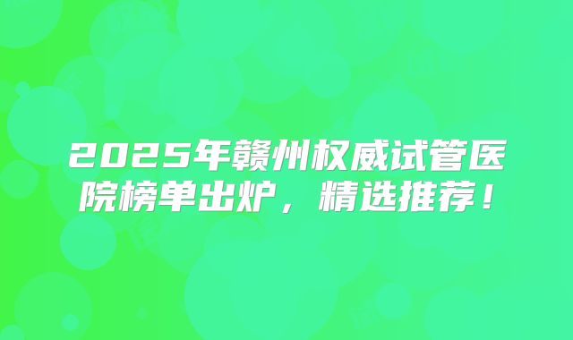 2025年赣州权威试管医院榜单出炉,精选推荐!