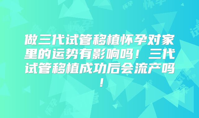 做三代试管移植怀孕对家里的运势有影响吗!三代试管移植成功后会流产吗!