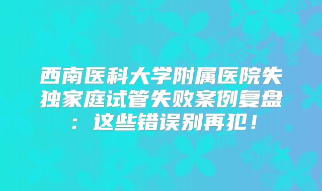 西南医科大学附属医院失独家庭试管失败案例复盘:这些错误别再犯!