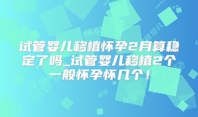 试管婴儿移植怀孕2月算稳定了吗_试管婴儿移植2个一般怀孕怀几个!