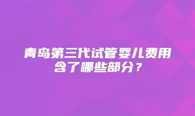 青岛第三代试管婴儿费用含了哪些部分？