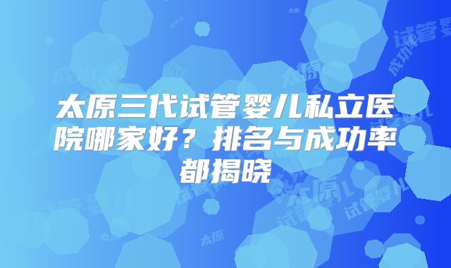 太原三代试管婴儿私立医院哪家好?排名与成功率都揭晓