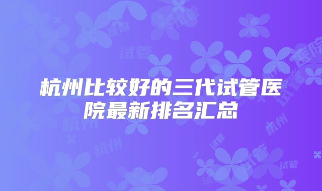 杭州比较好的三代试管医院最新排名汇总