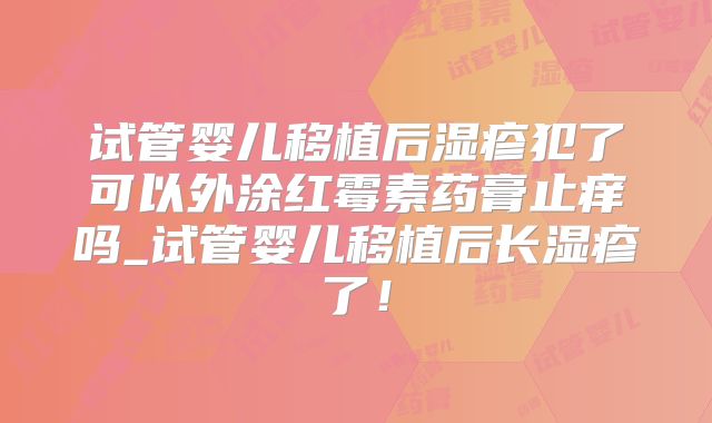 试管婴儿移植后湿疹犯了可以外涂红霉素药膏止痒吗_试管婴儿移植后长湿疹了!