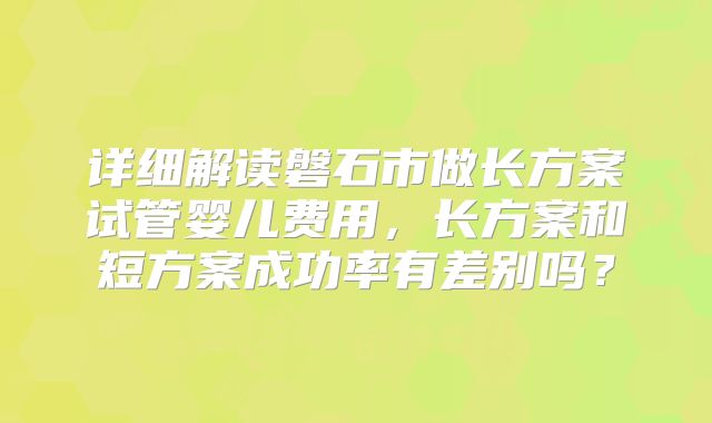 详细解读磐石市做长方案试管婴儿费用，长方案和短方案成功率有差别吗？