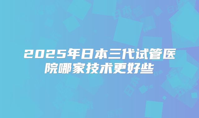 2025年日本三代试管医院哪家技术更好些