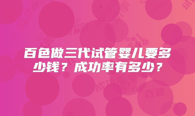 百色做三代试管婴儿要多少钱?成功率有多少?