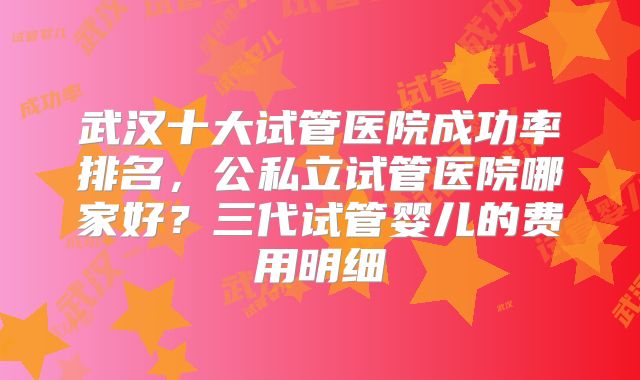 武汉十大试管医院成功率排名,公私立试管医院哪家好?三代试管婴儿的费用明细