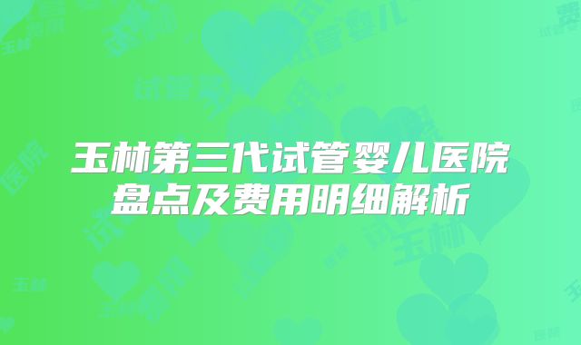 玉林第三代试管婴儿医院盘点及费用明细解析