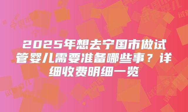 2025年想去宁国市做试管婴儿需要准备哪些事？详细收费明细一览