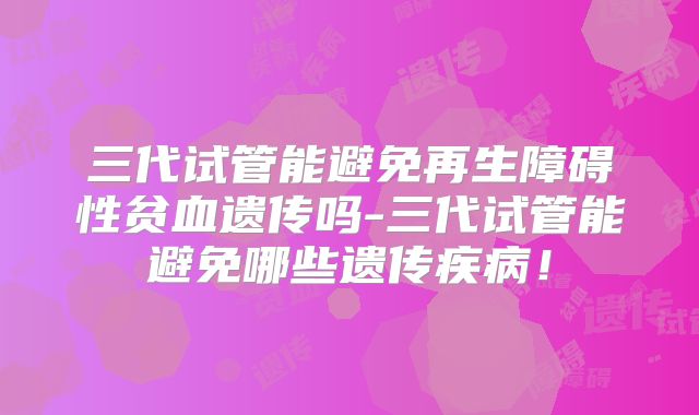 三代试管能避免再生障碍性贫血遗传吗-三代试管能避免哪些遗传疾病！