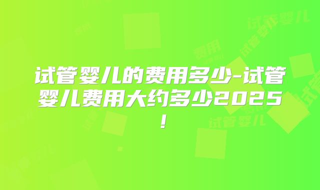 试管婴儿的费用多少-试管婴儿费用大约多少2025!