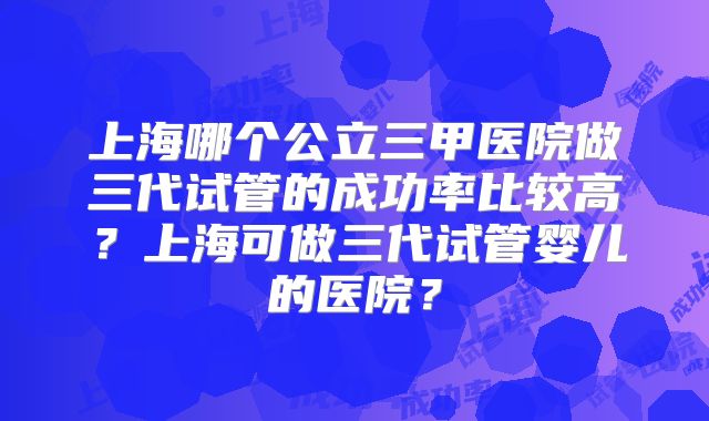 上海哪个公立三甲医院做三代试管的成功率比较高?上海可做三代试管婴儿的医院?