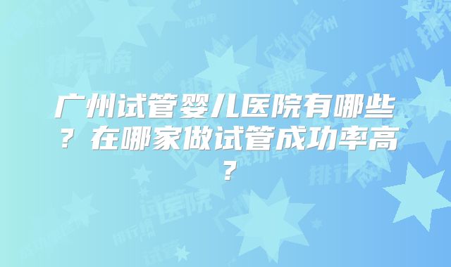 广州试管婴儿医院有哪些?在哪家做试管成功率高?