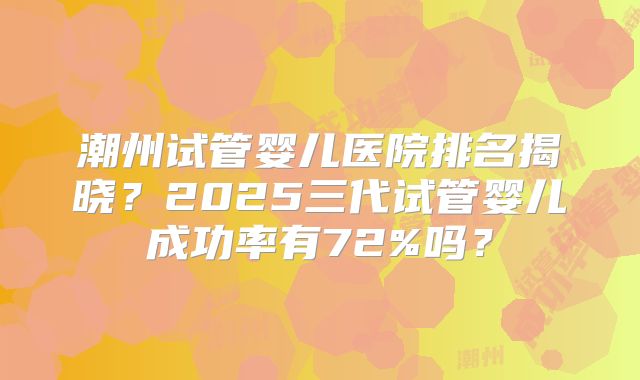潮州试管婴儿医院排名揭晓？2025三代试管婴儿成功率有72%吗？