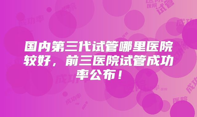 国内第三代试管哪里医院较好,前三医院试管成功率公布!