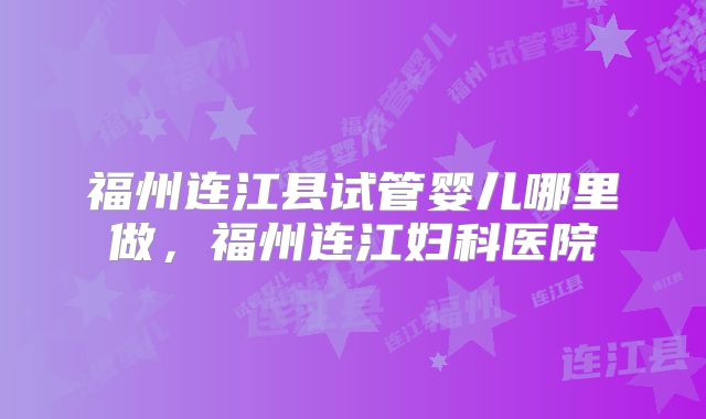 福州连江县试管婴儿哪里做,福州连江妇科医院