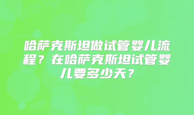哈萨克斯坦做试管婴儿流程?在哈萨克斯坦试管婴儿要多少天?