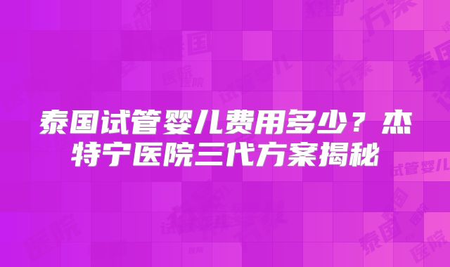 泰国试管婴儿费用多少?杰特宁医院三代方案揭秘