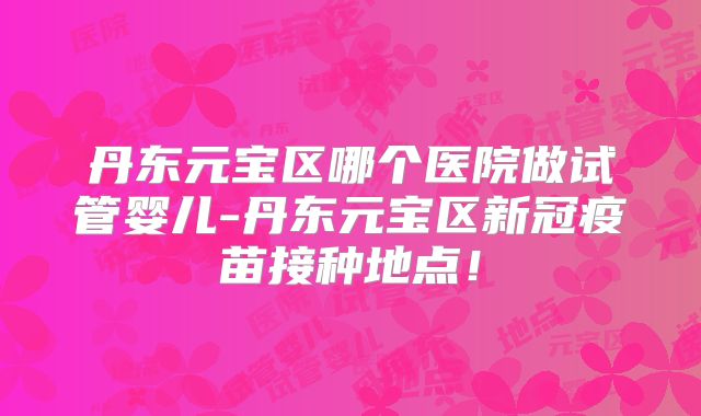 丹东元宝区哪个医院做试管婴儿-丹东元宝区新冠疫苗接种地点！