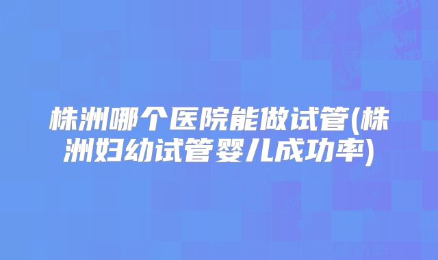 株洲哪个医院能做试管(株洲妇幼试管婴儿成功率)