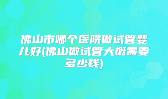 佛山市哪个医院做试管婴儿好(佛山做试管大概需要多少钱)
