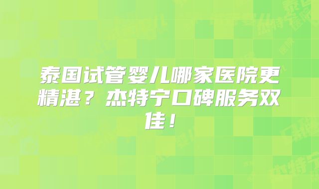 泰国试管婴儿哪家医院更精湛？杰特宁口碑服务双佳！