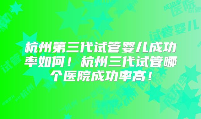 杭州第三代试管婴儿成功率如何!杭州三代试管哪个医院成功率高!