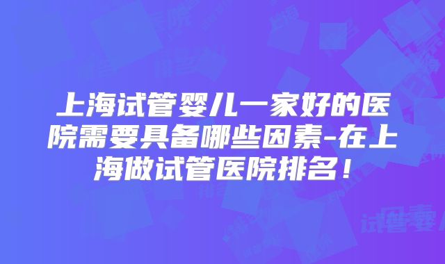 上海试管婴儿一家好的医院需要具备哪些因素-在上海做试管医院排名!