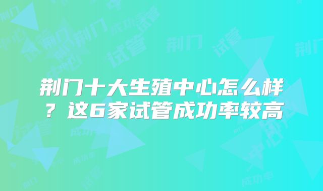 荆门十大生殖中心怎么样?这6家试管成功率较高