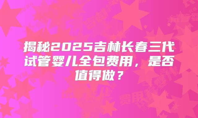 揭秘2025吉林长春三代试管婴儿全包费用，是否值得做？